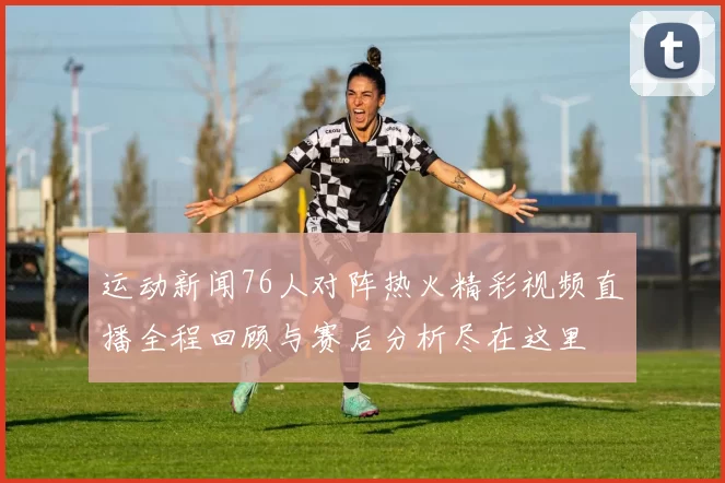 运动新闻76人对阵热火精彩视频直播全程回顾与赛后分析尽在这里