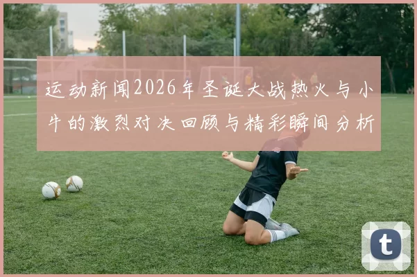 运动新闻2026年圣诞大战热火与小牛的激烈对决回顾与精彩瞬间分析