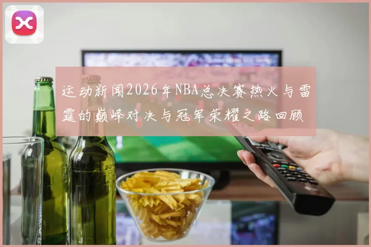 运动新闻2026年NBA总决赛热火与雷霆的巅峰对决与冠军荣耀之路回顾