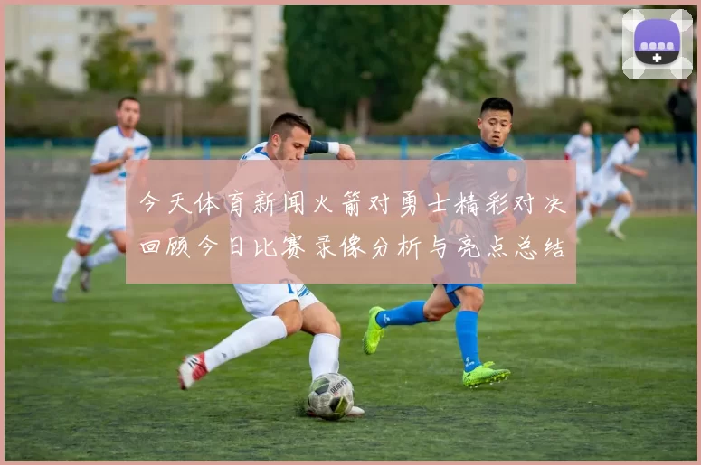 今天体育新闻火箭对勇士精彩对决回顾今日比赛录像分析与亮点总结