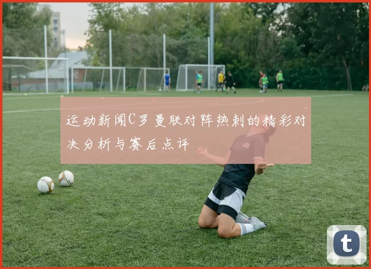 运动新闻C罗曼联对阵热刺的精彩对决分析与赛后点评
