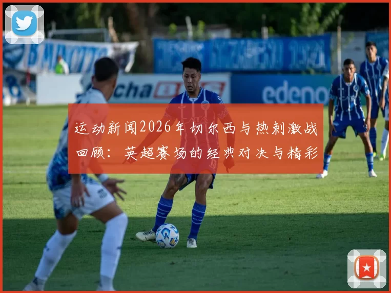 运动新闻2026年切尔西与热刺激战回顾：英超赛场的经典对决与精彩瞬间