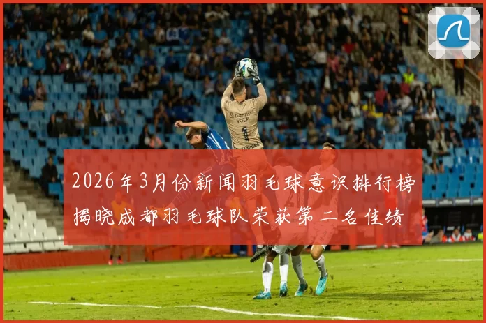2026年3月份新闻羽毛球意识排行榜揭晓成都羽毛球队荣获第二名佳绩